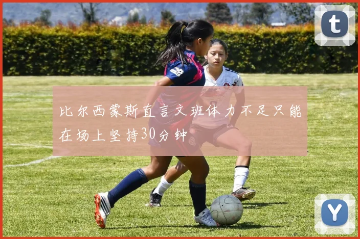 比尔西蒙斯直言文班体力不足只能在场上坚持30分钟