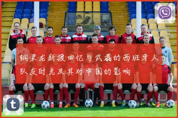 铜梁龙新援回忆与武磊的西班牙人队友时光及其对中国的影响