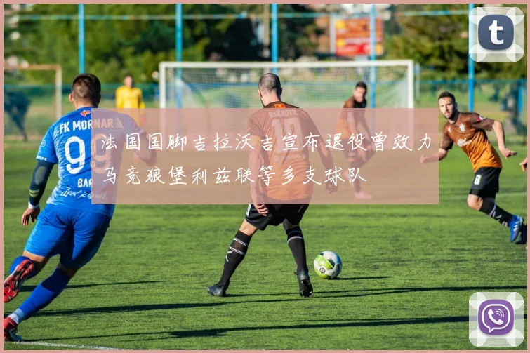 法国国脚吉拉沃吉宣布退役曾效力马竞狼堡利兹联等多支球队