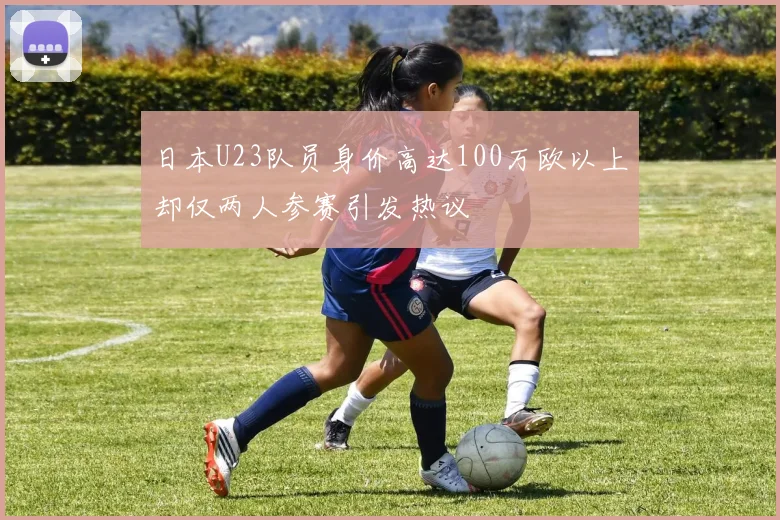 日本U23队员身价高达100万欧以上却仅两人参赛引发热议