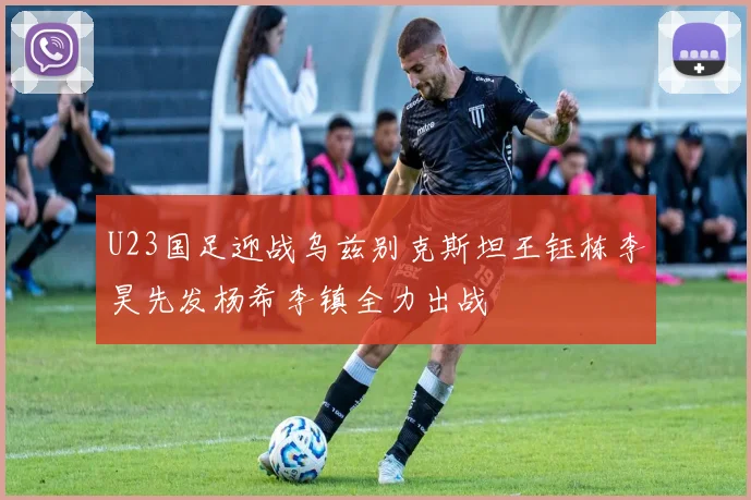 U23国足迎战乌兹别克斯坦王钰栋李昊先发杨希李镇全力出战