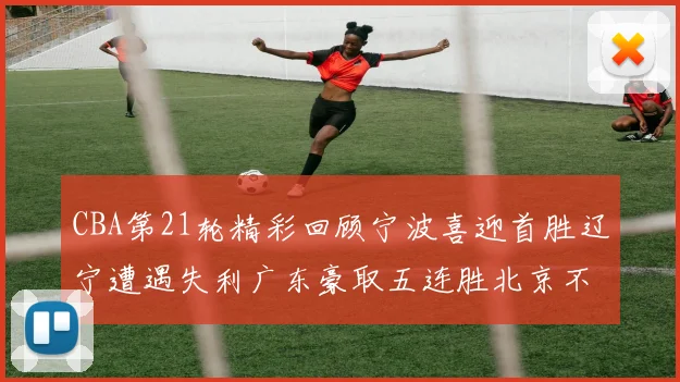 CBA第21轮精彩回顾宁波喜迎首胜辽宁遭遇失利广东豪取五连胜北京不敌天津江苏力克新疆